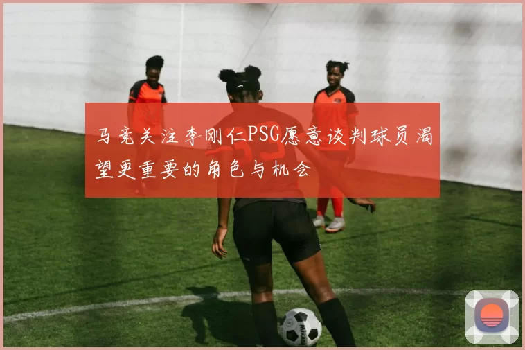 马竞关注李刚仁PSG愿意谈判球员渴望更重要的角色与机会