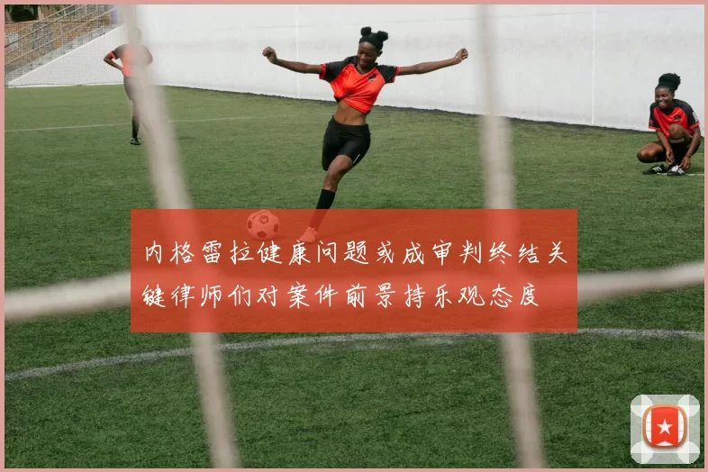 内格雷拉健康问题或成审判终结关键律师们对案件前景持乐观态度