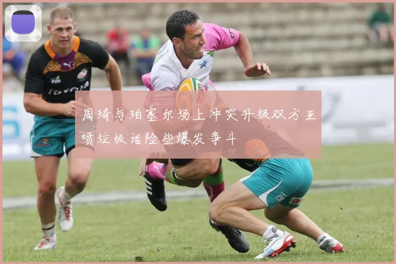 周琦与珀塞尔场上冲突升级双方互喷垃圾话险些爆发争斗