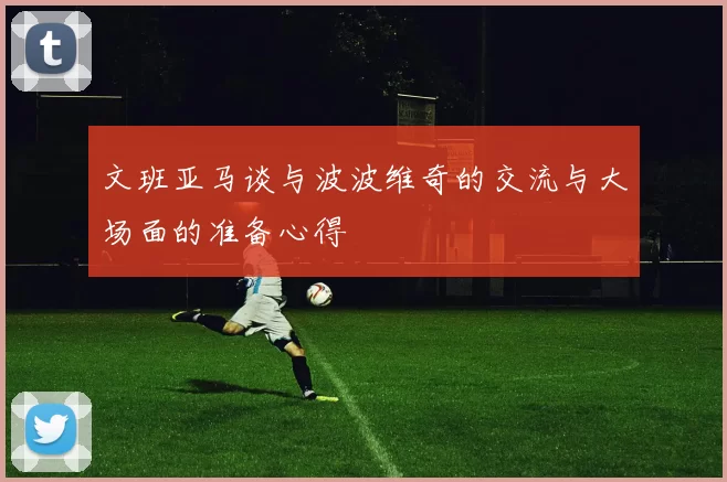 文班亚马谈与波波维奇的交流与大场面的准备心得