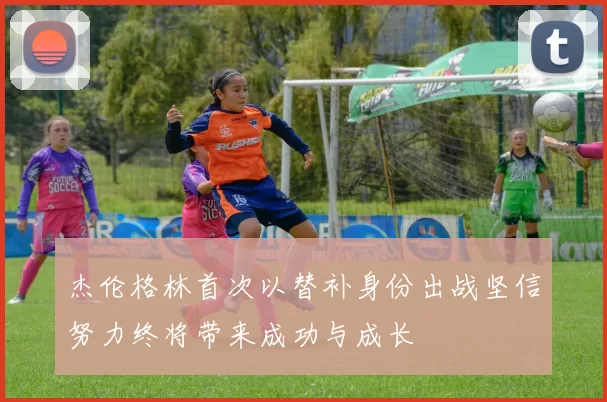 杰伦格林首次以替补身份出战坚信努力终将带来成功与成长