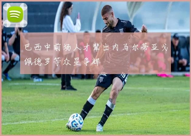 巴西中前场人才辈出内马尔蒂亚戈佩德罗等众星争辉