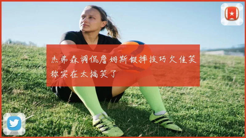 杰弗森调侃詹姆斯假摔技巧欠佳笑称实在太搞笑了
