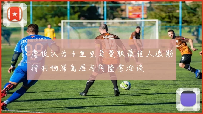 詹俊认为卡里克是曼联最佳人选期待利物浦高层与阿隆索洽谈
