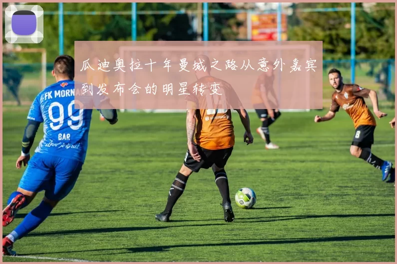 瓜迪奥拉十年曼城之路从意外嘉宾到发布会的明星转变