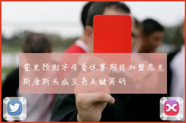 霍里预测字母哥休赛期将加盟尼克斯唐斯或成交易关键筹码